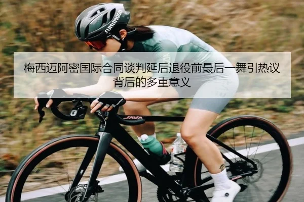 梅西迈阿密国际合同谈判延后退役前最后一舞引热议背后的多重意义